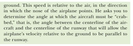 ground. This speed is relative to the air, in the direction
in which the nose of the airplane points. He asks you to
determine the angle at which the aircraft must be “crab-
bed," that is, the angle between the centerline of the air-
craft and the centerline of the runway that will allow the
airplane's velocity relative to the ground to be parallel to
the runway.
