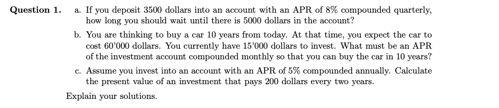 Question 1.
a. If you deposit 3500 dollars into an account with an APR of 8% compounded quarterly,
how long you should wait until there is 5000 dollars in the account?
b. You are thinking to buy a car 10 years from today. At that time, you expect the car to
cost 60'000 dollars. You currently have 15'000 dollars to invest. What must be an APR
of the investment account compounded monthly so that you can buy the car in 10 years?
c. Assume you invest into an account with an APR of 5% compounded annually. Calculate
the present value of an investment that pays 200 dollars every two years.
Explain your solutions.