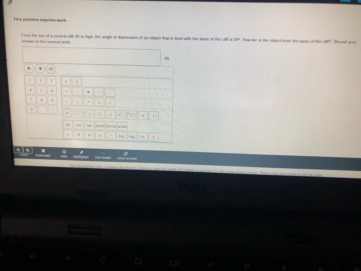 This problem requires work.
From the top of a vertical cliff 40 m high, the angle of depression of an object that is level with the base of the cliff is 34°. How far is the object from the base of the cliff? Round your
answer to the nearest tenth.
->
(X)
1
2
y
4
7.
9.
■一
sin
tan
arcsin arccos arctan
Cos
log,
In
00
log
e
zoom
bookmark
note
highlighter
line-reader
reset answer
This assignment uses a Viewer designed by Edcite to meet the needs of students to practice for their state assessments. Please note that Edcite is not the state
