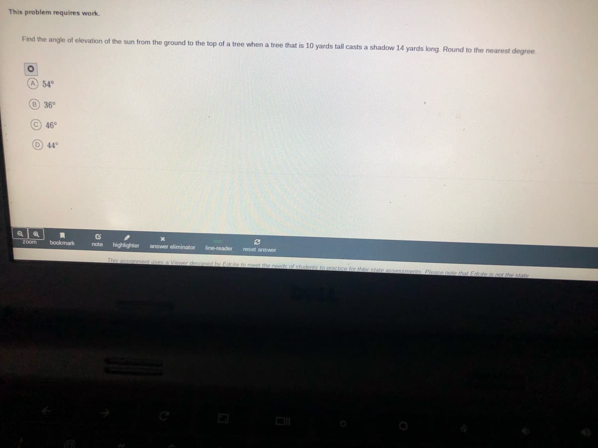 This problem requires work.
Find the angle of elevation of the sun from the ground to the top of a tree when a tree that is 10 yards tall casts a shadow 14 yards long. Round to the nearest degree.
A 54°
B 36°
C) 46°
D 44°
zoom
bookmark
note
highlighter
answer eliminator
line-reader
reset answer
This assignment uses a Viewer designed by Edcite to meet the needs of students to practice for their state assessments, Please note that Edcite is not the state
