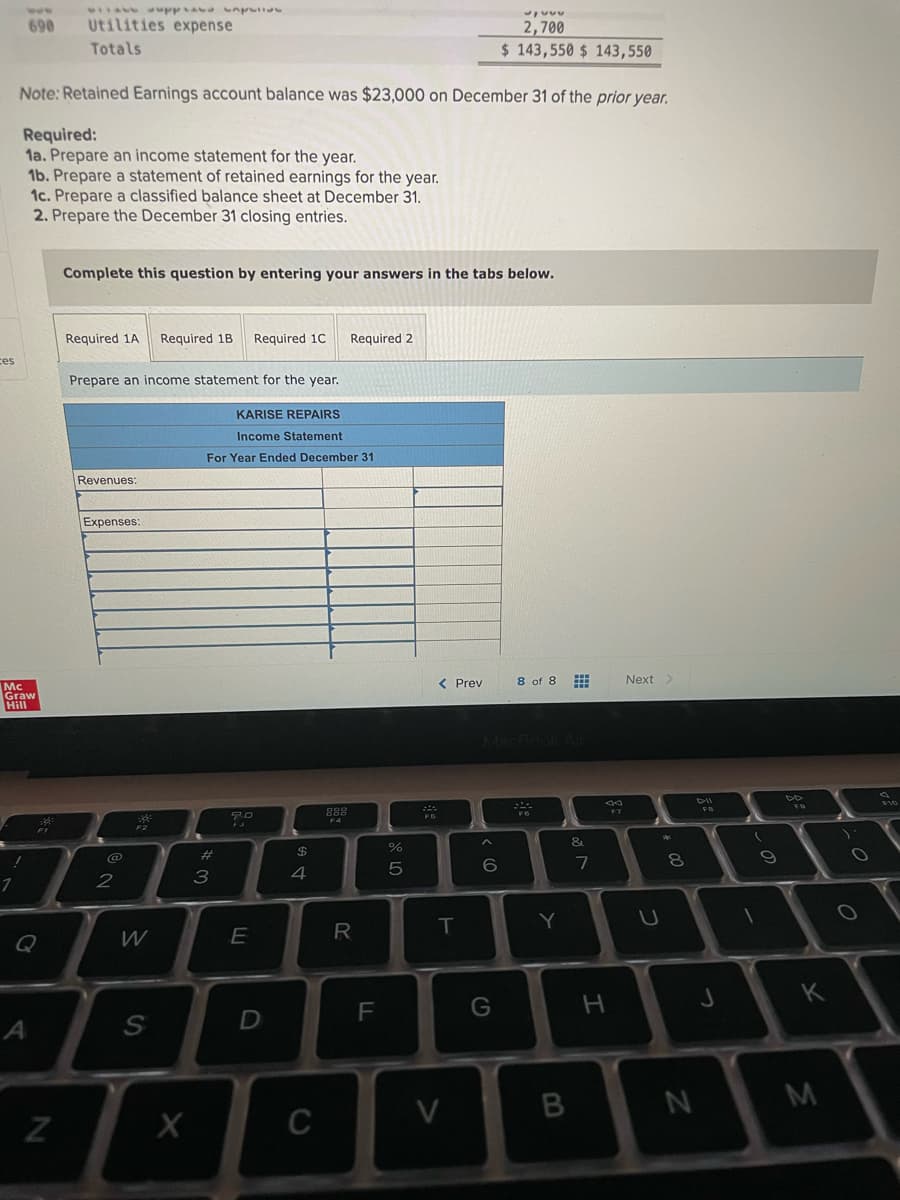 690
Utilities expense
2,700
$ 143,550 $ 143,550
Totals
Note: Retained Earnings account balance was $23,000 on December 31 of the prior year.
Required:
1a. Prepare an income statement for the year.
1b. Prepare a statement of retained earnings for the year.
1c. Prepare a classified balance sheet at December 31.
2. Prepare the December 31 closing entries.
Complete this question by entering your answers in the tabs below.
Required 1A
Required 1B
Required 1C
Required 2
ces
Prepare an income statement for the year.
KARISE REPAIRS
Income Statement
For Year Ended December 31
Revenues:
Expenses:
< Prev
8 of 8
Next
Mc
Graw
Hill
888
F7
F6
&
23
$
@
6.
4
R
T
Y
K
D
M
V
