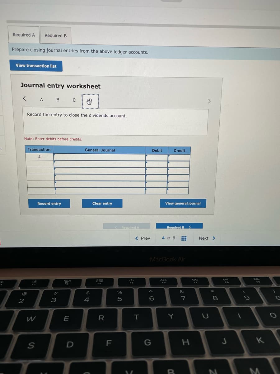 Required A
Required B
Prepare closing journal entries from the above ledger accounts.
View transaction list
Journal entry worksheet
< A B
<>
Record the entry to close the dividends account.
Note: Enter debits before credits.
Transaction
General Journal
Debit
Credit
4
Record entry
Clear entry
View general journal
RequiredA
Required B >
< Prev
4 of 8
Next >
MacBook Air
DII
号口
888
F7
F4
@
23
24
&
2
3
4
5
7
W
E
R
Y
F
B
* 00
