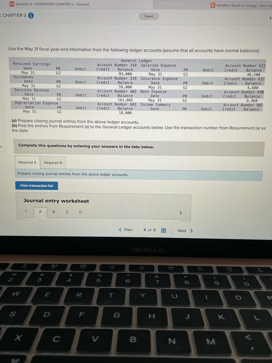 M Question 4 - HOMEWORK CHAPTER 3 - Connect
C Rent/Buy Books on Chegg -Save Up
K CHAPTER 3 i
Saved
Use the May 31 fiscal year-end information from the following ledger accounts (assume that all accounts have normal balances).
Retained Earnings
Date
May 31
Dividends
General Ledger
Account Number 318 Salaries Expense
Balance
93,000
Account Number 622
Balance
46,500
Account Number 637
Balance
4,680
Account Number 640
Balance
9,960
Account Number 901
Balance
PR
G2
Debit
Credit
Date
May 31
PR
G2
Debit
Credit
Account Number 319 Insurance Expense
Credit
Date
May 31
Services Revenue
Date
May 31
Depreciation Expense
PR
Debit
Balance
59,000
Account Number 403 Rent Expense
Balance
163,866
Account Number 603 Income Summary
Date
May 31
PR
Debit
Credit
G2
G2
PR
G2
Debit
Date
May 31
Credit
PR
Debit
Credit
G2
Date
May 31
PR
Debit
Credit
Balance
Date
PR
Debit
Credit
G2
18,000
(a) Prepare closing journal entries from the above ledger accounts.
(b) Post the entries from Requirement (a) to the General Ledger accounts below. Use the transaction number from Requirement (a) as
the date.
es
Complete this questions by entering your answers in the tabs below.
Required A
Required B
Prepare closing journal entries from the above ledger accounts.
View transaction list
Journal entry worksheet
A
C D
B
< Prev
4 of 8
Next >
MacBook Air
%23
&
**
2
3
4
5
6
8
E
R
Y
S
K
C
V
LL
