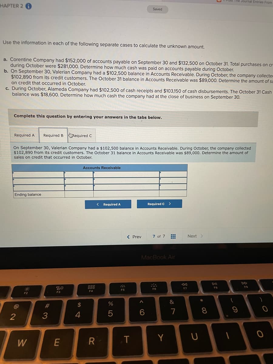 PUSI The Journal Entries From
HAPTER 2 6
Saved
Use the information in each of the following separate cases to calculate the unknown amount.
a. Corentine Company had $152,000 of accounts payable on September 30 and $132,500 on October 31. Total purchases on cr-
during October were $281,000. Determine how much cash was paid on accounts payable during October.
b. On September 30, Valerian Company had a $102,500 balance in Accounts Receivable. During October, the company collecte
$102,890 from its credit customers. The October 31 balance in Accounts Receivable was $89,000. Determine the amount of sa
on credit that occurred in October.
c. During October, Alameda Company had $102,500 of cash receipts and $103,150 of cash disbursements. The October 31 Cash
balance was $18,600. Determine how much cash the company had at the close of business on September 30.
Complete this question by entering your answers in the tabs below.
Required A
Required B Required C
On September 30, Valerian Company had a $102,500 balance in Accounts Receivable. During October, the company collected
$102,890 from its credit customers. The October 31 balance in Accounts Receivable was $89,000. Determine the amount of
sales on credit that occurred in October.
Accounts Receivable
Ending balance
Required A
Required C >
< Prev
7 of 7
Next>
MacBook Air
DII
DD
888
F9
F7
F8
F5
F4
F2
@
#3
$
7
2
3
.T
Y
W
この
* CO
出
