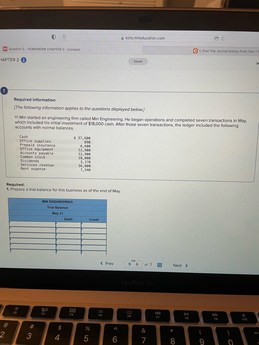 A ezto.mheducation.com
M Question 5 - HOMEWORK CHAPTER 2 - Connect
C 1. Post The Journal Entries From Part 11
HAPTER 2 1
Saved
Required information
[The following information applies to the questions displayed below.]
Yi Min started an engineering firm called Min Engineering. He began operations and completed seven transactions in May,
which included his initial investment of $18,000 cash. After those seven transactions, the ledger included the following
accounts with normal balances.
Cash
Office supplies
Prepaid insurance
Office equipment
Accounts payable
Common stock
Dividends
Services revenue
Rent expense
$ 37,600
890
4,600
12,900
12,900
18.000
3,370
36, 000
7,540
Required:
1. Prepare a trial balance for this business as of the end of May.
MIN ENGINEERING
Trial Balance
May 31
Debit
Credit
< Prev
5.
6.
of 7
Next >
MacBook Air
吕0
F2
F3
F4
F5
DII
DD
F7
F8
F9
F10
23
24
&
*
4
6.
7
8.
