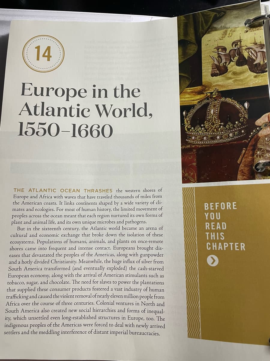 14
Europe in the
Atlantic World,
1550–1660
THE ATLANTIC OCEAN THRASHES the western shores of
Europe and Africa with waves that have traveled thousands of miles from
the American coasts. It links continents shaped by a wide variety of cli-
mates and ecologies. For most of human history, the limited movement of
peoples across the ocean meant that each region nurtured its own forms of
plant and animal life, and its own unique microbes and pathogens.
But in the sixteenth century, the Atlantic world became an arena of
cultural and economic exchange that broke down the isolation of these
ecosystems. Populations of humans, animals, and plants on once-remote
shores came into frequent and intense contact. Europeans brought dis-
eases that devastated the peoples of the Americas, along with gunpowder
and a hotly divided Christianity. Meanwhile, the huge influx of silver from
South America transformed (and eventually exploded) the cash-starved
European economy, along with the arrival of American stimulants such as
tobacco, sugar, and chocolate. The need for slaves to power the plantations
that supplied these consumer products fostered a vast industry of human
trafficking and caused the violent removal of nearly eleven million people from
Africa over the course of three centuries. Colonial ventures in North and
South America also created new social hierarchies and forms of inequal-
ity, which unsettled even long-established structures in Europe, too. The
indigenous peoples of the Americas were forced to deal with newly arrived
settlers and the meddling interference of distant imperial bureaucracies.
BEFORE
YOU
READ
THIS
CНАРТER
