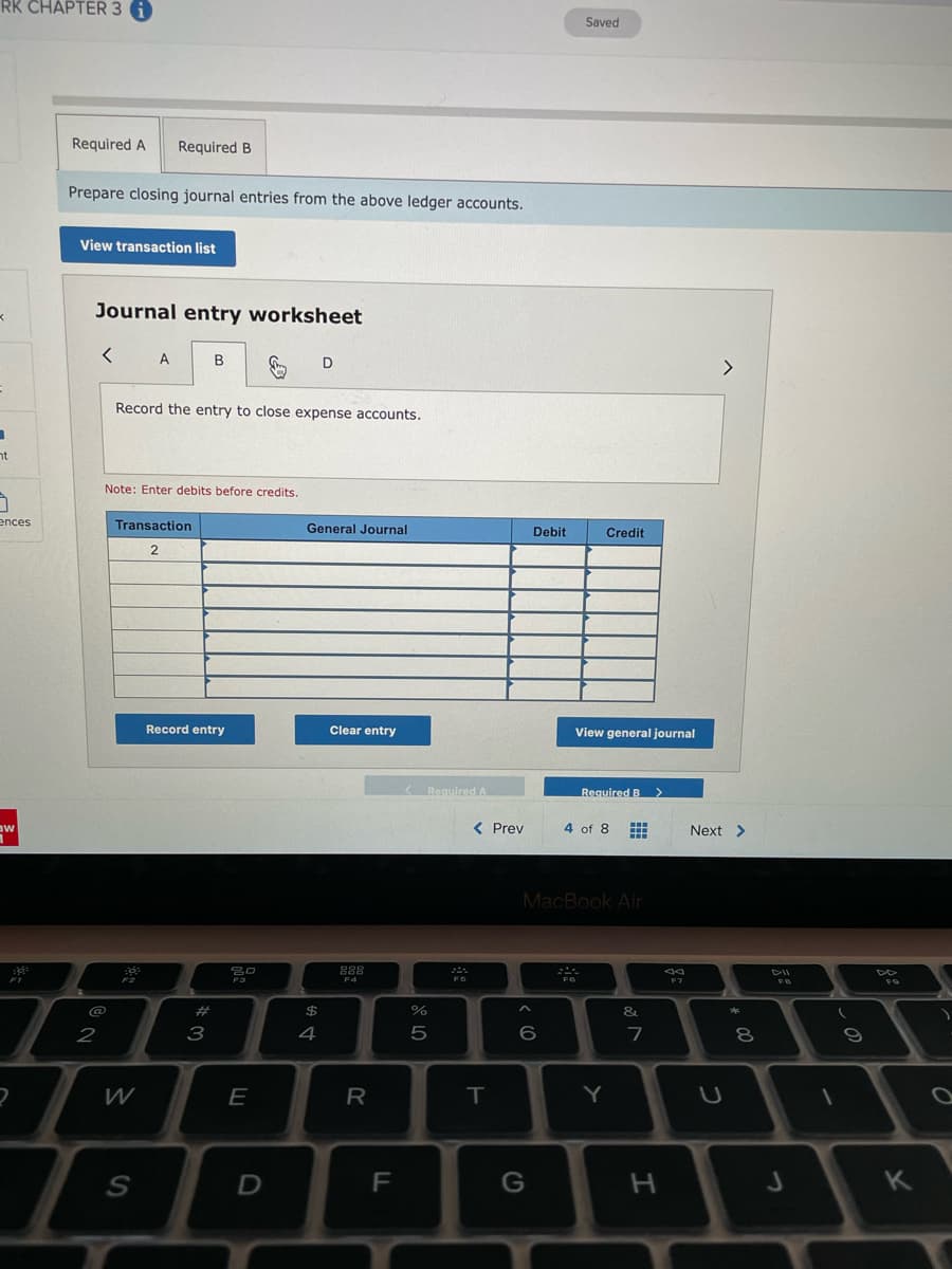 RK CHAPTER 3 G
Saved
Required A
Required B
Prepare closing journal entries from the above ledger accounts.
View transaction list
Journal entry worksheet
A
B
D
<>
Record the entry to close expense accounts.
nt
Note: Enter debits before credits.
ences
Transaction
General Journal
Debit
Credit
Record entry
Clear entry
View general journal
KRequired A
Required B
aw
< Prev
4 of 8
Next >
MacBook Air
888
F2
F3
F4
F6
F7
#
$
&
2
3
4
7
8.
W
Y
F
G
