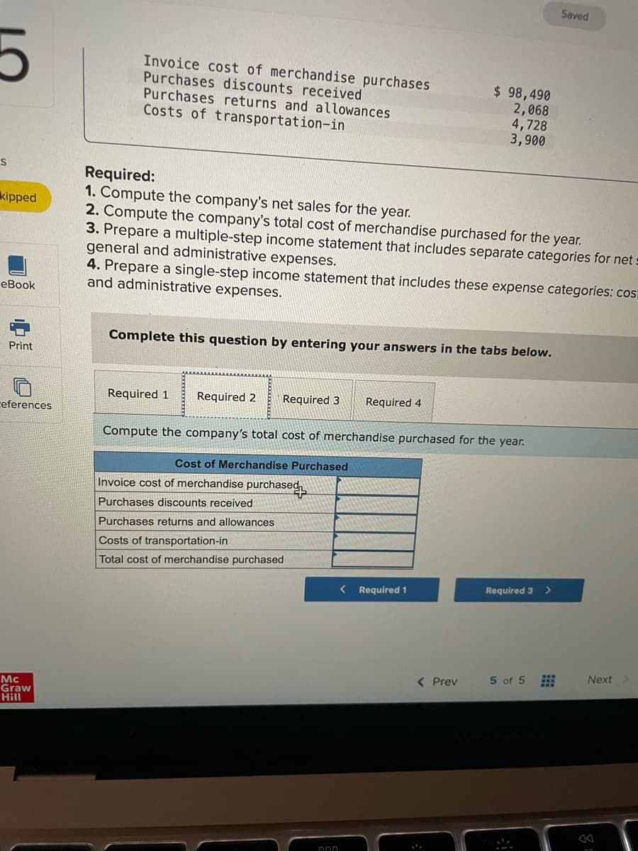 Saved
Invoice cost of merchandise purchases
Purchases discounts received
Purchases returns and allowances
Costs of transportation-in
$ 98,490
2,068
4,728
3,900
Required:
1. Compute the company's net sales for the year.
2. Compute the company's total cost of merchandise purchased for the year.
3. Prepare a multiple-step income statement that includes separate categories for nets
general and administrative expenses.
4. Prepare a single-step income statement that includes these expense categories: cos:
and administrative expenses.
kipped
eBook
Complete this question by entering your answers in the tabs below.
Print
Required 1
Required 2
Required 3
Required 4
ceferences
Compute the company's total cost of merchandise purchased for the year.
Cost of Merchandise Purchased
Invoice cost of merchandise purchased
Purchases discounts received
Purchases returns and allowances
Costs of transportation-in
Total cost of merchandise purchased
< Required 1
Required 3
( Prev
5 of 5
Next
Mc
Graw
Hill
中
