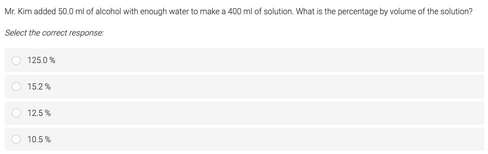 Mr. Kim added 50.0 ml of alcohol with enough water to make a 400 ml of solution. What is the percentage by volume of the solution?
Select the correct response:
125.0 %
15.2%
12.5%
10.5%