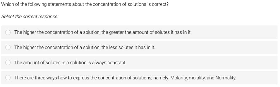 Which of the following statements about the concentration of solutions is correct?
Select the correct response:
The higher the concentration of a solution, the greater the amount of solutes it has in it.
The higher the concentration of a solution, the less solutes it has in it.
The amount of solutes in a solution is always constant.
There are three ways how to express the concentration of solutions, namely: Molarity, molality, and Normality.
