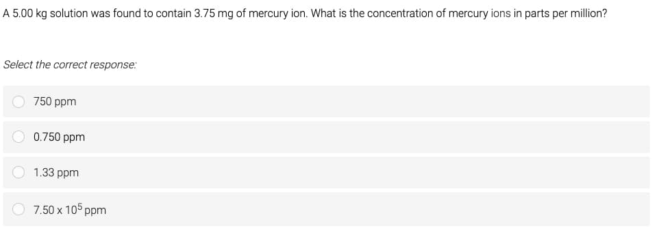 A 5.00 kg solution was found to contain 3.75 mg of mercury ion. What is the concentration of mercury ions in parts per million?
Select the correct response:
750 ppm
0.750 ppm
1.33 ppm
7.50 x 105 ppm