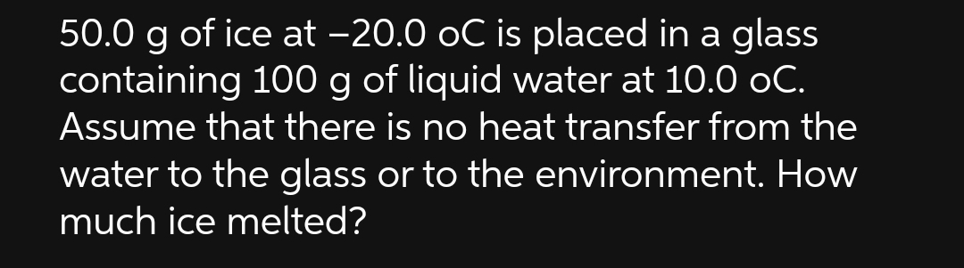 50.0 g of ice at -20.0 oC is placed in a glass
containing 100 g of liquid water at 10.0 oC.
Assume that there is no heat transfer from the
water to the glass or to the environment. How
much ice melted?
