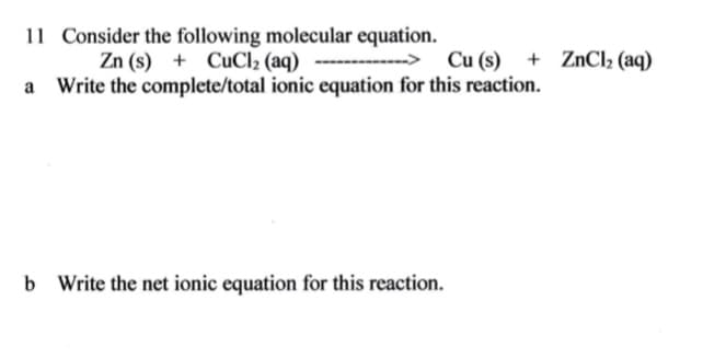 11 Consider the following molecular equation.
Zn (s) + CuCl2 (aq) -----------> Cu(s) + ZNCI2 (aq)
Write the complete/total ionic equation for this reaction.
b Write the net ionic equation for this reaction.
