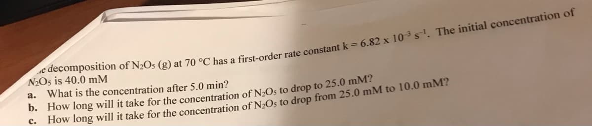 N2O5 is 40.0 mM
a. What is the concentration after 5.0 min?
b. How long will it take for the concentration of N2Os to drop to 25.0 mM?
How long will it take for the concentration of N»Os to drop from 25.0 mM to 10.0 mM?
с.
