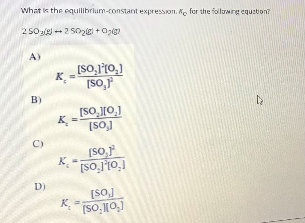 What is the equilibrium-constant expression, Kc, for the following equation?
2 SO3(g) → 2 SO2g) + O2g)
A)
[SO,j°t0,]
[So,
B)
[SO,[0,]
K.
[SO,]
C)
[SO,r
K.
[SO,][0,]
D)
[SO,]
K.
[SO,][0.]
