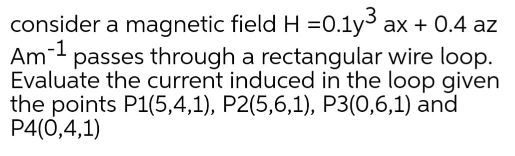 consider a magnetic field H =0.1y³ ax + 0.4 az
Am-1
passes through a rectangular wire loop.
Evaluate the current induced in the loop given
the points P1(5,4,1), P2(5,6,1), P3(0,6,1) and
P4(0,4,1)
