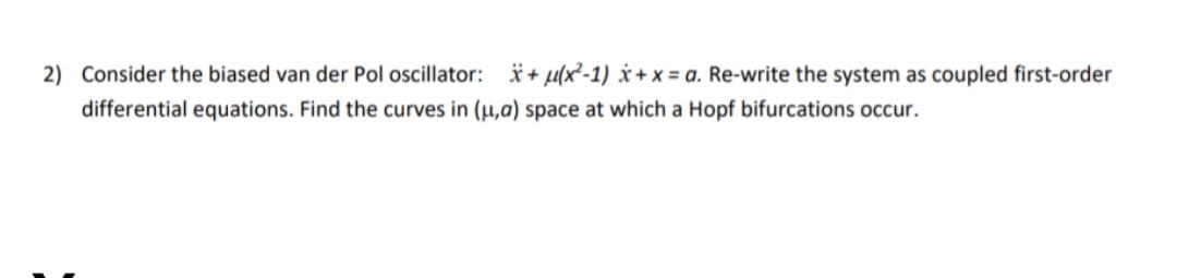 2) Consider the biased van der Pol oscillator: *+ µ(x²-1) × + x = a. Re-write the system as coupled first-order
differential equations. Find the curves in (µ,a) space at which a Hopf bifurcations occur.
