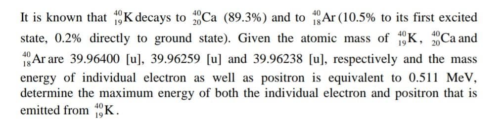 It is known that 1K decays to Ca (89.3%) and to 1Ar (10.5% to its first excited
state, 0.2% directly to ground state). Given the atomic mass of K, Ca and
40
1Ar are 39.96400 [u], 39.96259 [u] and 39.96238 [u], respectively and the mass
energy of individual electron as well as positron is equivalent to 0.511 MeV,
determine the maximum energy of both the individual electron and positron that is
emitted from K.
