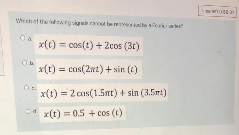 Time left 0:59:01
Which of the following signals cannot be represented by a Fourier series?
O a.
x(t) = cos(t) + 2cos (3t)
Ob.
x(t) = cos(2nt) + sin (t)
x(t) = 2 cos(1.5tt) + sin (3.5tt)
O d.
x(t) = 0.5 + cos (t)
