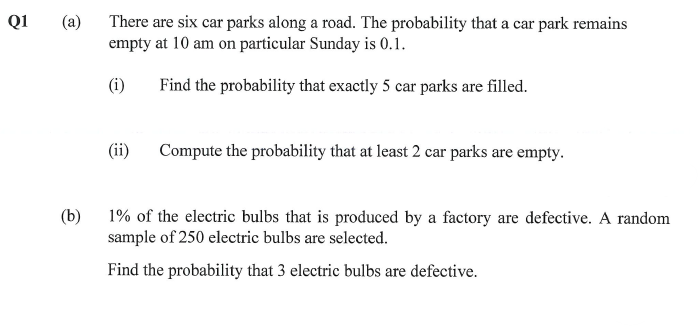Q1
(a)
There are six car parks along a road. The probability that a car park remains
empty at 10 am on particular Sunday is 0.1.
(i)
Find the probability that exactly 5 car parks are filled.
(ii)
Compute the probability that at least 2 car parks are empty.
(b)
1% of the electric bulbs that is produced by a factory are defective. A random
sample of 250 electric bulbs are selected.
Find the probability that 3 electric bulbs are defective.