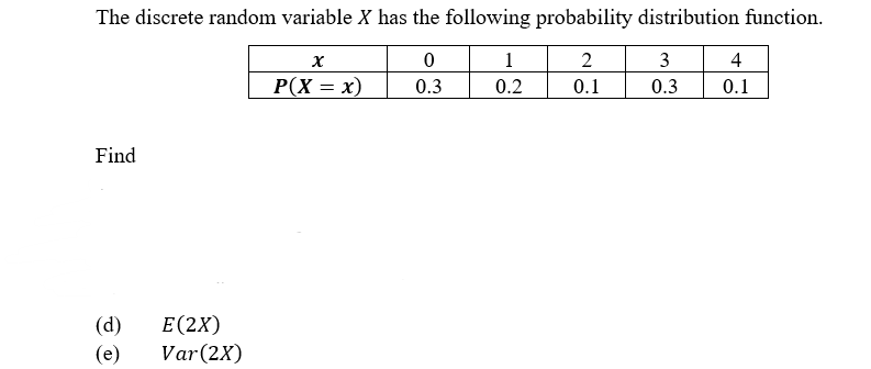 The discrete random variable X has the following probability distribution function.
1
2
3
4
P(X = x)
0.3
0.2
0.1
0.3
0.1
Find
|(d)
|(e)
Е (2X)
Var(2X)
