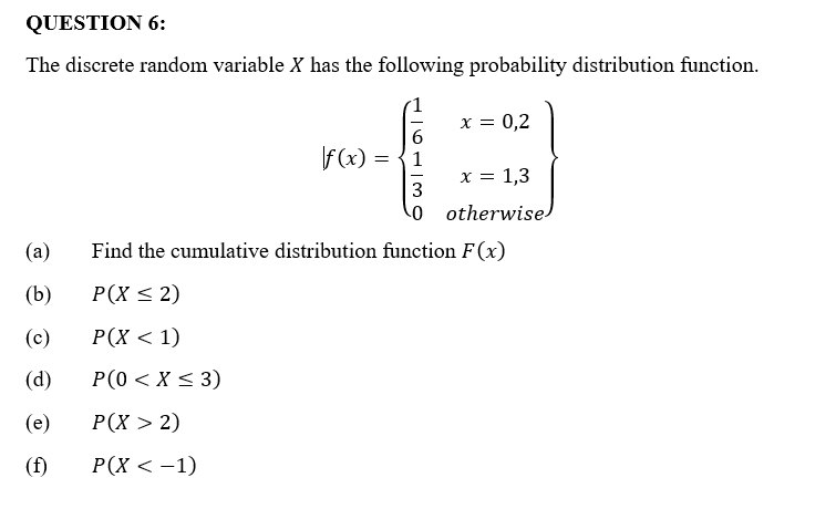 QUESTION 6:
The discrete random variable X has the following probability distribution function.
x = 0,2
6
f(x) = 1
x = 1,3
3
0
otherwise
(a)
Find the cumulative distribution function F(x)
(b)
P(X ≤ 2)
(c)
P(X < 1)
(d)
P(0 < X ≤ 3)
(e)
P(X > 2)
(f)
P(X < −1)