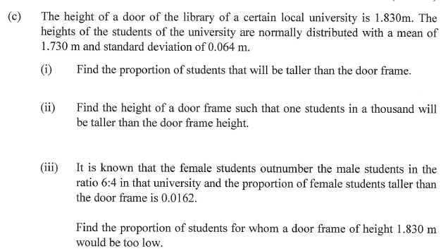 (c)
The height of a door of the library of a certain local university is 1.830m. The
heights of the students of the university are normally distributed with a mean of
1.730 m and standard deviation of 0.064 m.
(i)
Find the proportion of students that will be taller than the door frame.
(ii)
Find the height of a door frame such that one students in a thousand will
be taller than the door frame height.
(iii) It is known that the female students outnumber the male students in the
ratio 6:4 in that university and the proportion of female students taller than
the door frame is 0.0162.
Find the proportion of students for whom a door frame of height 1.830 m
would be too low.