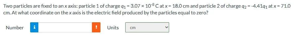 Two particles are fixed to an x axis: particle 1 of charge q₁ = 3.07 x 108 Cat x = 18.0 cm and particle 2 of charge q2 = -4.41q₁ at x = 71.0
cm. At what coordinate on the x axis is the electric field produced by the particles equal to zero?
Number
i
Units
cm