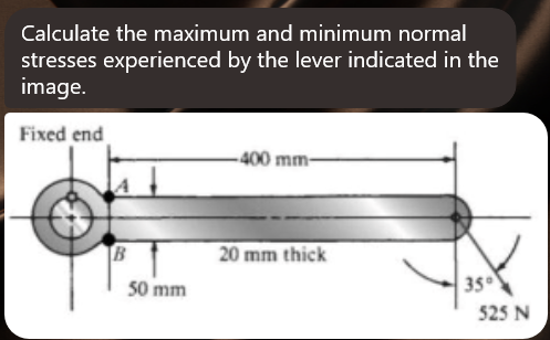 Calculate the maximum and minimum normal
stresses experienced by the lever indicated in the
image.
Fixed end
B
50 mm
-400 mm-
20 mm thick
35⁰
525 N