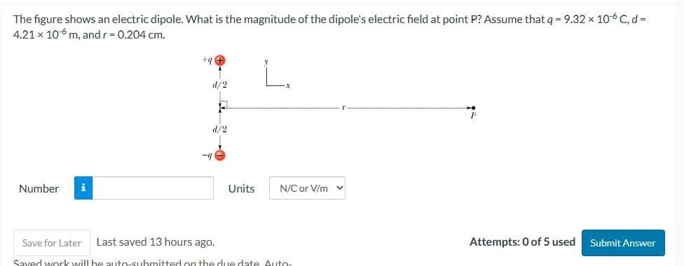 The figure shows an electric dipole. What is the magnitude of the dipole's electric field at point P? Assume that q = 9.32 × 106 C, d =
4.21 x 10-6 m, and r = 0.204 cm.
Number
i
+9
-9
d/2
d/2
Units
N/C or V/m
Save for Later Last saved 13 hours ago.
Saved work will be auto-submitted on the due date Auto-
P
Attempts: 0 of 5 used
Submit Answer