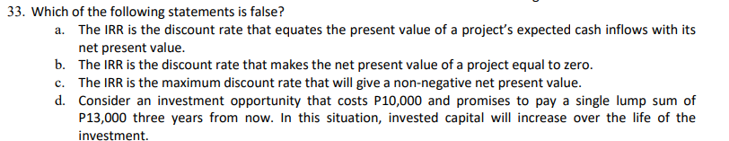 33. Which of the following statements is false?
a.
The IRR is the discount rate that equates the present value of a project's expected cash inflows with its
net present value.
b.
The IRR is the discount rate that makes the net present value of a project equal to zero.
c. The IRR is the maximum discount rate that will give a non-negative net present value.
d.
Consider an investment opportunity that costs P10,000 and promises to pay a single lump sum of
P13,000 three years from now. In this situation, invested capital will increase over the life of the
investment.