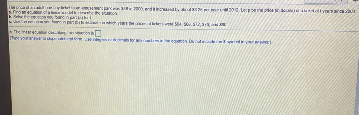 The price of an adult one-day ticket to an amusement park was $46 in 2000, and it increased by about $3.25 per year until 2012. Let p be the price (in dollars) of a ticket at t years since 2000.
a. Find an equation of a linear model to describe the situation.
b. Solve the equation you found in part (a) for t
c. Use the equation you found in part (b) to estimate in which years the prices of tickets were $64, $68, $72, $76, and $80.
a. The linear equation describing this situation is
(Type your answer in slope-intercept form. Use integers or decimals for any numbers in the equation. Do not include the $ symbol in your answer.)
