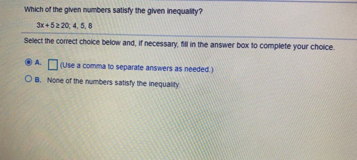 Which of the given numbers satisfy the given inequality?
3x +52 20; 4, 5, 8
Select the correct choice below and, if necessary, fill in the answer box to complete your choice.
O A. JUse a comma to separate answers as needed.)
OB. None of the numbers satisfy the inequality
