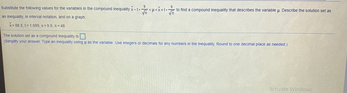 Substitute the following values for the variables in the compound inequality x-t u<x+t
to find a compound inequality that describes the variable u. Describe the solution set as
an inequality, in interval notation, and on a graph.
x= 88.5 t= 1.699, s= 9.9, n= 48
The solution set as a compound inequality is
(Simplify your answer. Type an inequality using u as the variable. Use integers or decimals for any numbers in the inequality. Round to one decimal place as needed.)
Activate Windows

