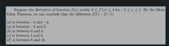 Suppose the derivative of function f(x) satisfy 2 < S(1)S4 for -1 SrS1. By the Mean
Value Theorem, we can conclude that the difference f(1) - f(-1)
(a) is between -4 and -2.
(a) is between -2 and 2.
(b) is between 0 and 4.
(c) is between 4 and 8.
(d) is between 8 and 16.
