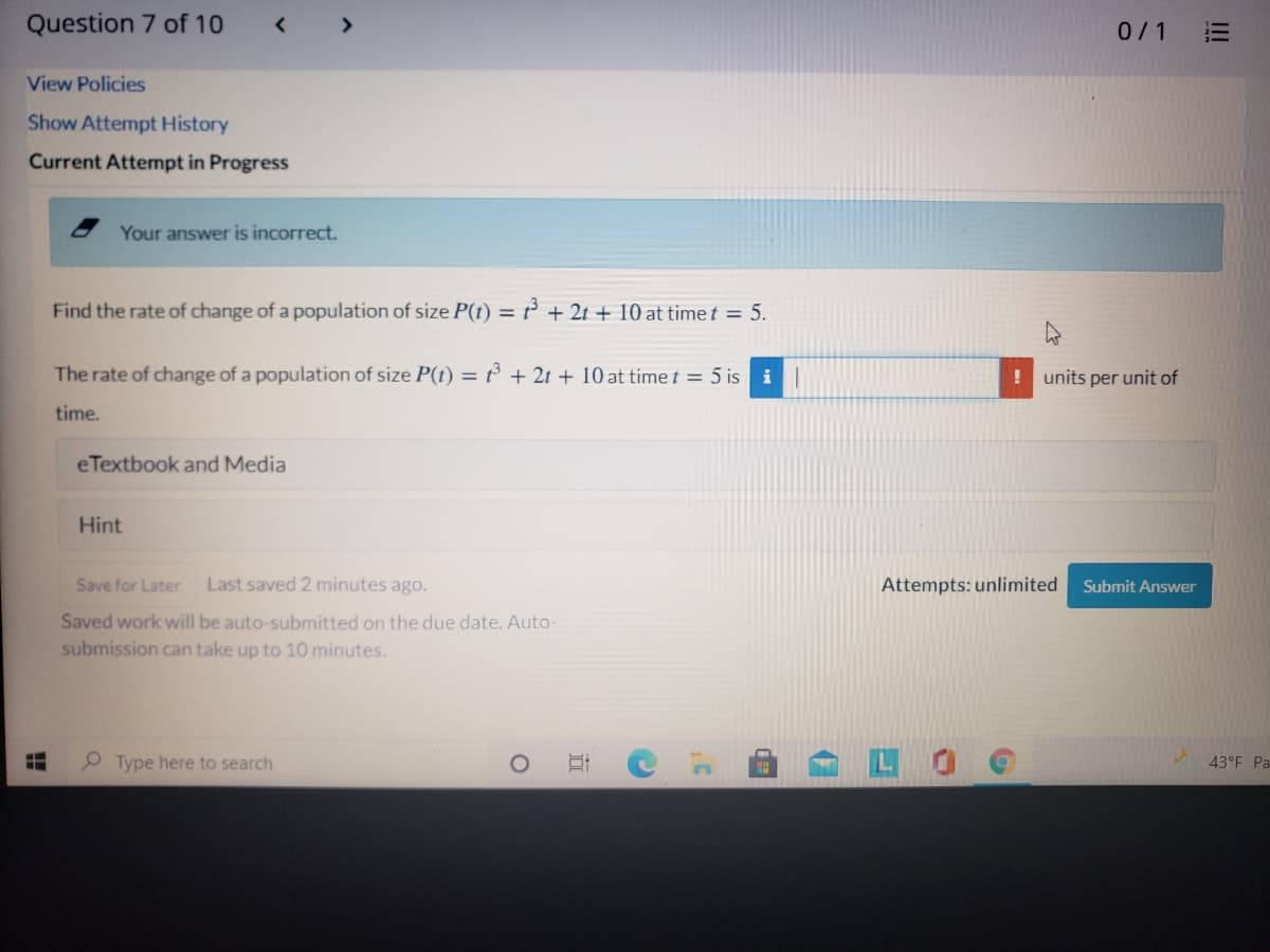 Question 7 of 10
< >
0/1
三
View Policies
Show Attempt History
Current Attempt in Progress
Your answer is incorrect.
Find the rate of change of a population of size P(t) = ² + 2t + 10 at time t = 5.
The rate of change of a population of size P(t) = ť + 2t + 10 at time t = 5 is i|
units per unit of
time.
eTextbook and Media
Hint
Save for Later
Last saved 2 minutes ago.
Attempts: unlimited
Submit Answer
Saved work will be auto-submitted on the due date. Auto-
submission can take up to 10 minutes.
Type here to search
0 耳 C
43°F Pa
