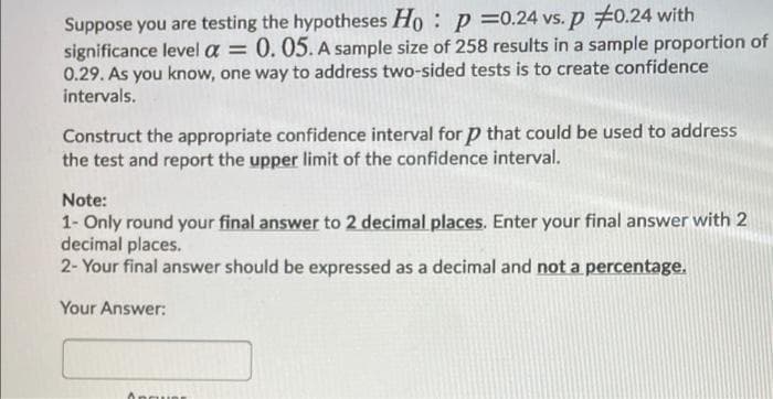 Suppose you are testing the hypotheses Ho : p =0.24 vs. p 70.24 with
significance level a
0.29. As you know, one way to address two-sided tests is to create confidence
intervals.
0.05. A sample size of 258 results in a sample proportion of
%3D
Construct the appropriate confidence interval for p that could be used to address
the test and report the upper limit of the confidence interval.
Note:
1- Only round your final answer to 2 decimal places. Enter your final answer with 2
decimal places.
2- Your final answer should be expressed as a decimal and not a percentage.
Your Answer:
Angue
