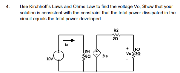 Use Kirchhoff's Laws and Ohms Law to find the voltage Vo, Show that your
4.
solution is consistent with the constraint that the total power dissipated in the
circuit equals the total power developed.
R2
Ia
R1
R3
Vo 3n
31a
10v
