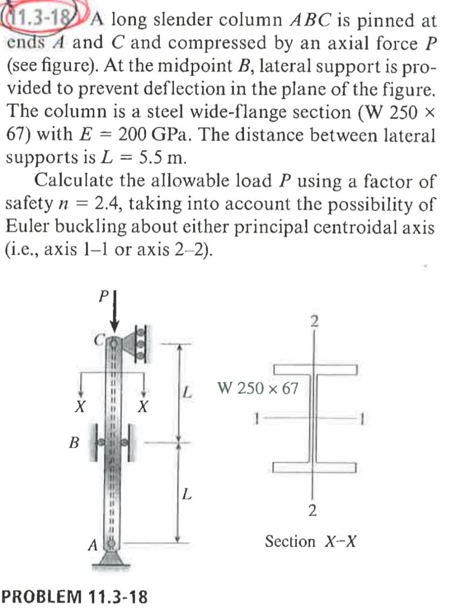 11.3-18 A long slender column ABC is pinned at
ends A and C and compressed by an axial force P
(see figure). At the midpoint B, lateral support is pro-
vided to prevent deflection in the plane of the figure.
The column is a steel wide-flange section (W 250 ×
67) with E = 200 GPa. The distance between lateral
supports is L = 5.5 m.
Calculate the allowable load P using a factor of
safety n = 2.4, taking into account the possibility of
Euler buckling about either principal centroidal axis
(i.e., axis 1-1 or axis 2-2).
Pl
2
L
W 250 x 67
1
L
X
B
==========ASEE
X
A
PROBLEM 11.3-18
2
Section X-X