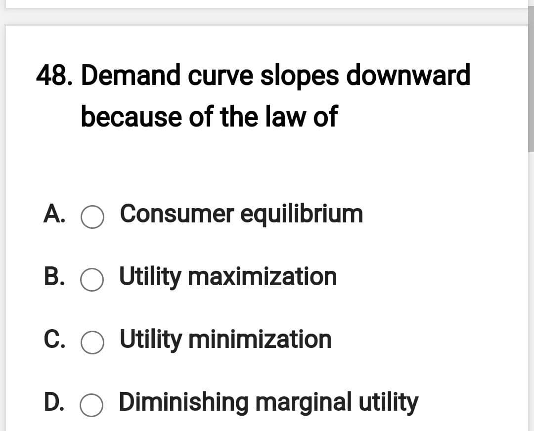 48. Demand curve slopes downward
because of the law of
A. O Consumer equilibrium
В.
Utility maximization
C. O Utility minimization
D. O Diminishing marginal utility
