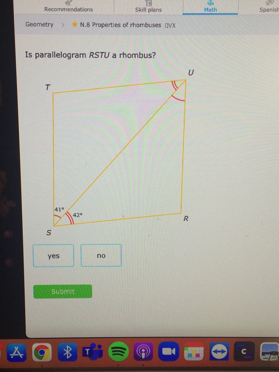 Recommendations
Skill plans
Math
Spanish
Geometry
*N.8 Properties of rhombuses QVX
Is parallelogram RSTU a rhombus?
41°
42°
yes
no
Submit
C
