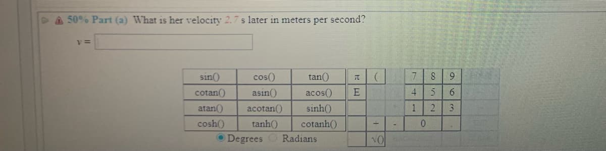 A 50% Part (a) What is her velocity 2.7 s later in meters per second?
sin()
cos()
tan()
9
cotan()
asin()
acos()
4.
6.
atan()
acotan()
sinh()
1
2.
3.
cosh()
O Degrees O Radians
tanh()
cotanh()
0.
