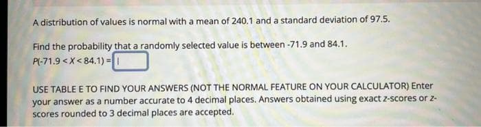 A distribution of values is normal with a mean of 240.1 and a standard deviation of 97.5.
Find the probability that a randomly selected value is between -71.9 and 84.1.
P(-71.9 < X<84.1)= |
USE TABLE E TO FIND YOUR ANSWERS (NOT THE NORMAL FEATURE ON YOUR CALCULATOR) Enter
your answer as a number accurate to 4 decimal places. Answers obtained using exact z-scores or 2-
scores rounded to 3 decimal places are accepted.