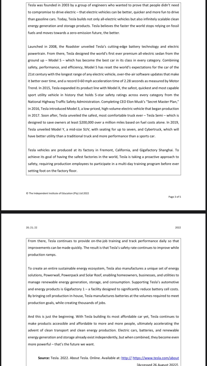 Tesla was founded in 2003 by a group of engineers who wanted to prove that people didn't need
to compromise to drive electric - that electric vehicles can be better, quicker and more fun to drive
than gasoline cars. Today, Tesla builds not only all-electric vehicles but also infinitely scalable clean
energy generation and storage products. Tesla believes the faster the world stops relying on fossil
fuels and moves towards a zero-emission future, the better.
Launched in 2008, the Roadster unveiled Tesla's cutting-edge battery technology and electric
powertrain. From there, Tesla designed the world's first ever premium all-electric sedan from the
ground up - Model S - which has become the best car in its class in every category. Combining
safety, performance, and efficiency, Model S has reset the world's expectations for the car of the
21st century with the longest range of any electric vehicle, over-the-air software updates that make
it better over time, and a record 0-60 mph acceleration time of 2.28 seconds as measured by Motor
Trend. In 2015, Tesla expanded its product line with Model X, the safest, quickest and most capable
sport utility vehicle in history that holds 5-star safety ratings across every category from the
National Highway Traffic Safety Administration. Completing CEO Elon Musk's "Secret Master Plan,"
in 2016, Tesla introduced Model 3, a low-priced, high-volume electric vehicle that began production
in 2017. Soon after, Tesla unveiled the safest, most comfortable truck ever - Tesla Semi - which is
designed to save owners at least $200,000 over a million miles based on fuel costs alone. In 2019,
Tesla unveiled Model Y, a mid-size SUV, with seating for up to seven, and Cybertruck, which will
have better utility than a traditional truck and more performance than a sports car.
Tesla vehicles are produced at its factory in Fremont, California, and Gigafactory Shanghai. To
achieve its goal of having the safest factories in the world, Tesla is taking a proactive approach to
safety, requiring production employees to participate in a multi-day training program before ever
setting foot on the factory floor.
Ⓒ The Independent Institute of Education (Pty) Ltd 2022
20; 21; 22
Page 3 of 5
2022
From there, Tesla continues to provide on-the-job training and track performance daily so that
improvements can be made quickly. The result is that Tesla's safety rate continues to improve while
production ramps.
To create an entire sustainable energy ecosystem, Tesla also manufactures a unique set of energy
solutions, Powerwall, Powerpack and Solar Roof, enabling homeowners, businesses, and utilities to
manage renewable energy generation, storage, and consumption. Supporting Tesla's automotive
and energy products is Gigafactory 1-a facility designed to significantly reduce battery cell costs.
By bringing cell production in-house, Tesla manufactures batteries at the volumes required to meet
production goals, while creating thousands of jobs.
And this is just the beginning. With Tesla building its most affordable car yet, Tesla continues to
make products accessible and affordable to more and more people, ultimately accelerating the
advent of clean transport and clean energy production. Electric cars, batteries, and renewable
energy generation and storage already exist independently, but when combined, they become even
more powerful - that's the future we want.
Source: Tesla. 2022. About Tesla. Online. Available at: http:// https://www.tesla.com/about
[Accessed 26 August 20221.