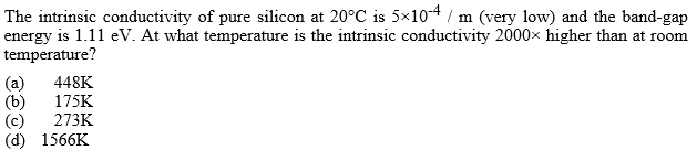 The intrinsic conductivity of pure silicon at 20°C is 5x10-4 / m (very low) and the band-gap
energy is 1.11 eV. At what temperature is the intrinsic conductivity 2000x higher than at room
temperature?
(a)
(b)
(c)
(d) 1566K
448K
175K
273K

