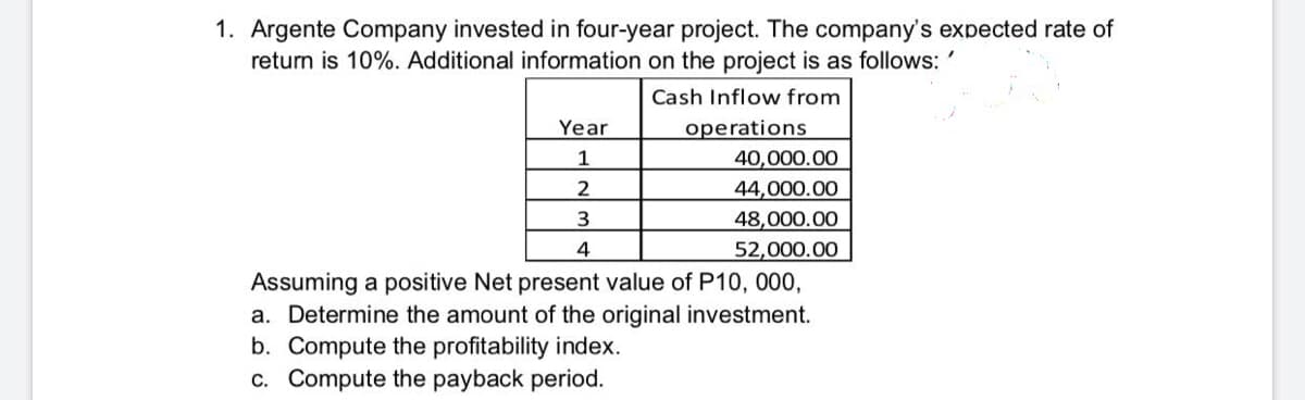 1. Argente Company invested in four-year project. The company's expected rate of
return is 10%. Additional information on the project is as follows: '
Cash Inflow from
Year
operations
40,000.00
44,000.00
48,000.00
4
52,000.00
Assuming a positive Net present value of P10, 000,
a. Determine the amount of the original investment.
b. Compute the profitability index.
c. Compute the payback period.
