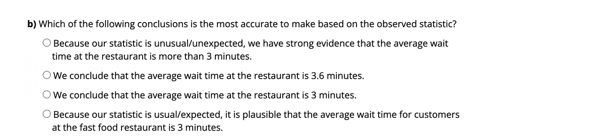 b) Which of the following conclusions is the most accurate to make based on the observed statistic?
Because our statistic is unusual/unexpected, we have strong evidence that the average wait
time at the restaurant is more than 3 minutes.
We conclude that the average wait time at the restaurant is 3.6 minutes.
O We conclude that the average wait time at the restaurant is 3 minutes.
Because our statistic is usual/expected, it is plausible that the average wait time for customers
at the fast food restaurant is 3 minutes.