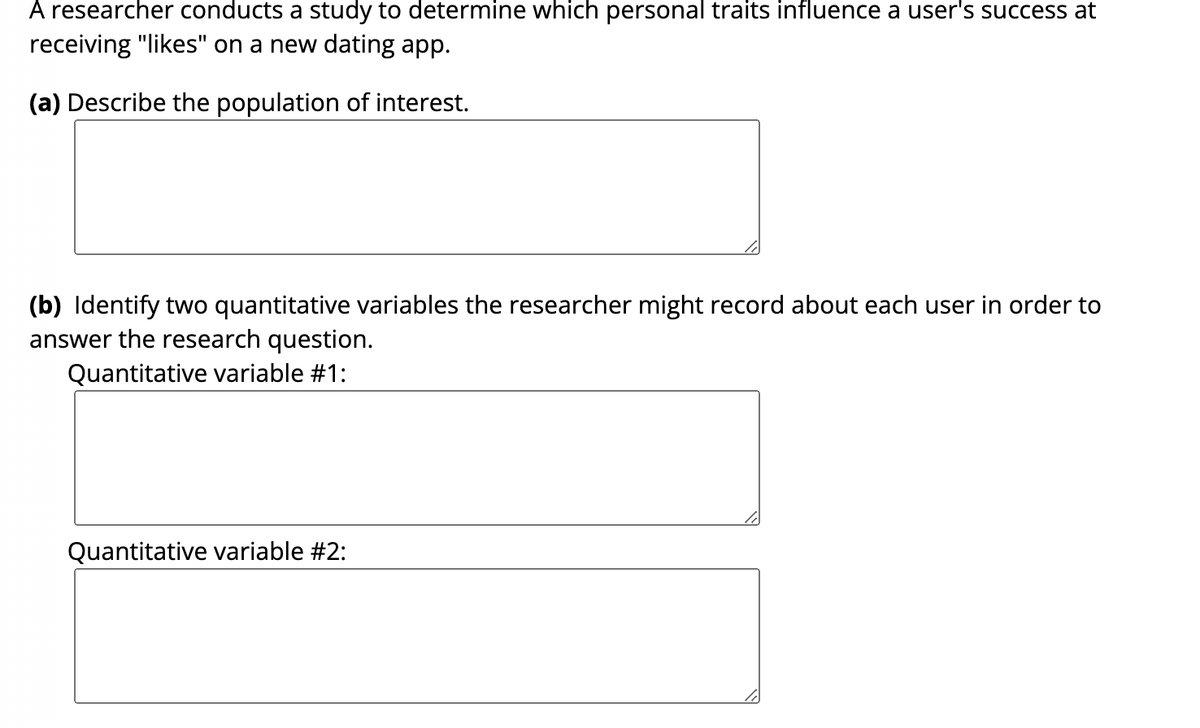A researcher conducts a study to determine which personal traits influence a user's success at
receiving "likes" on a new dating app.
(a) Describe the population of interest.
(b) Identify two quantitative variables the researcher might record about each user in order to
answer the research question.
Quantitative variable #1:
Quantitative variable #2: