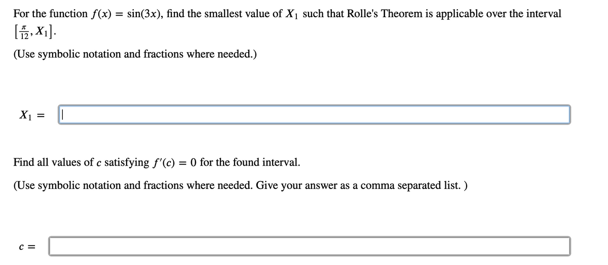 For the function f(x) = sin(3x), find the smallest value of X1 such that Rolle's Theorem is applicable over the interval
[
2, X1].
(Use symbolic notation and fractions where needed.)
X1
Find all values of c satisfying f'(c) = 0 for the found interval.
(Use symbolic notation and fractions where needed. Give your answer as a comma separated list. )
c =

