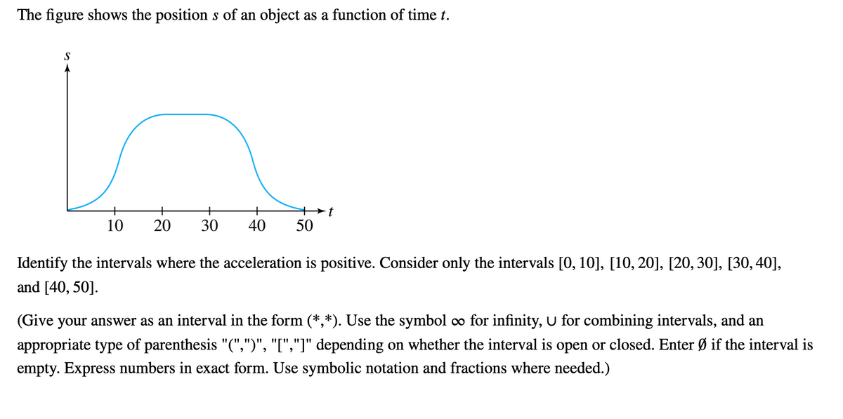 The figure shows the position s of an object as a function of time t.
S
+
+
+
10
40
50
Identify the intervals where the acceleration is positive. Consider only the intervals [0, 10], [10, 20], [20, 30], [30, 40],
and [40, 50].
(Give your answer as an interval in the form (*,*). Use the symbol o for infinity, U for combining intervals, and an
appropriate type of parenthesis "(",")", "[","]" depending on whether the interval is open or closed. Enter Ø if the interval is
empty. Express numbers in exact form. Use symbolic notation and fractions where needed.)
30
20
